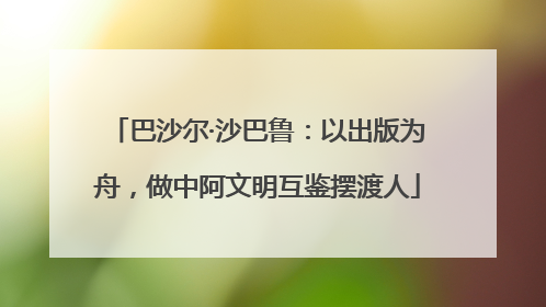 巴沙尔·沙巴鲁：以出版为舟，做中阿文明互鉴摆渡人