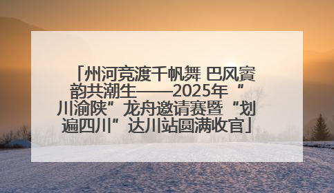 州河竞渡千帆舞 巴风賨韵共潮生——2025年“川渝陕”龙舟邀请赛暨“划遍四川”达川站圆满收官