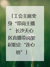 工会主席变身“带岗主播” 长沙天心区直播带岗架起职企“连心桥”