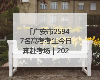 广安市25947名高考考生今日奔赴考场｜2025四川高考