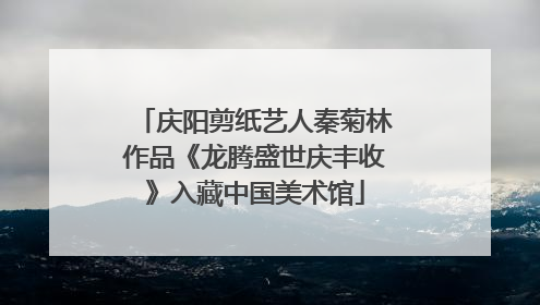 庆阳剪纸艺人秦菊林作品《龙腾盛世庆丰收》入藏中国美术馆