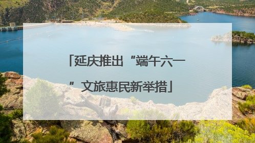 延庆推出“端午六一”文旅惠民新举措