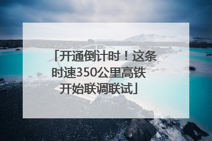开通倒计时！这条时速350公里高铁开始联调联试