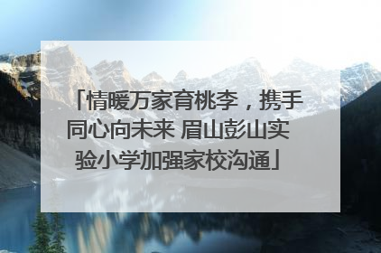 情暖万家育桃李，携手同心向未来 眉山彭山实验小学加强家校沟通