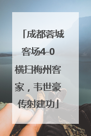 成都蓉城客场4-0横扫梅州客家，韦世豪传射建功