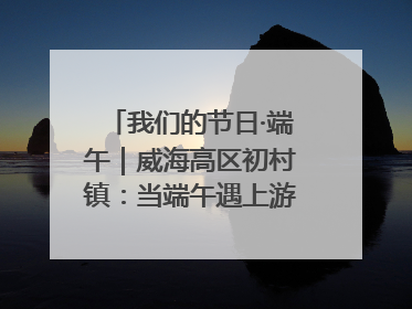 我们的节日·端午｜威海高区初村镇：当端午遇上游园会：来一场“粽”享欢乐的趣味冒险！