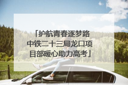 护航青春逐梦路 中铁二十三局龙口项目部暖心助力高考