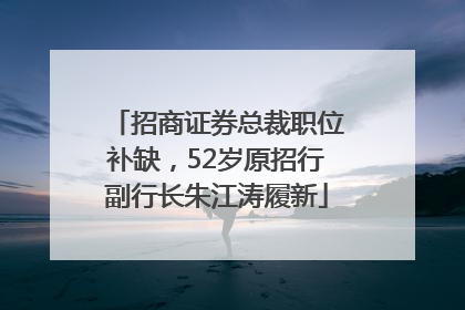 招商证券总裁职位补缺，52岁原招行副行长朱江涛履新