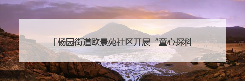 杨园街道欧景苑社区开展“童心探科学 助力科技强国梦”科技周活动