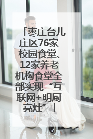 枣庄台儿庄区76家校园食堂、12家养老机构食堂全部实现“互联网+明厨亮灶”