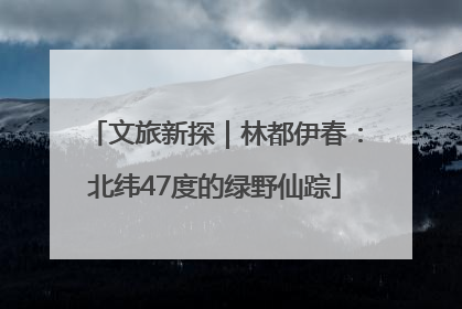 文旅新探｜林都伊春：北纬47度的绿野仙踪