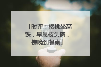 时评：樱桃坐高铁，早晨枝头摘，傍晚到餐桌