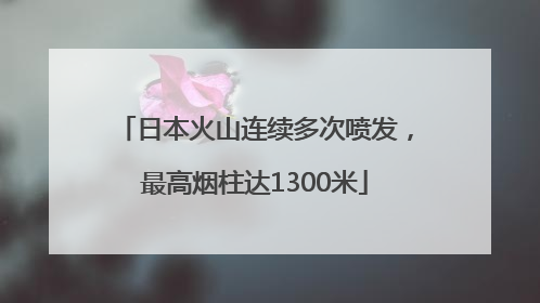 日本火山连续多次喷发，最高烟柱达1300米