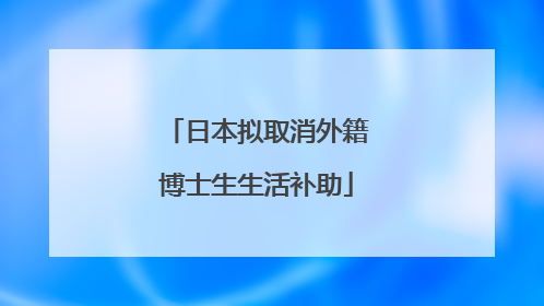 日本拟取消外籍博士生生活补助