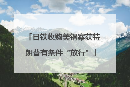 日铁收购美钢案获特朗普有条件“放行”