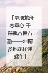 旱地龙舟赛童心 千粽飘香传古韵——河南多地花样迎端午