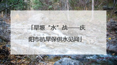 旱塬“水”战——庆阳市抗旱保供水见闻