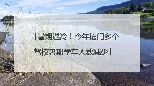 暑期遇冷！今年厦门多个驾校暑期学车人数减少
