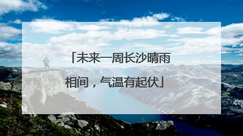 未来一周长沙晴雨相间，气温有起伏