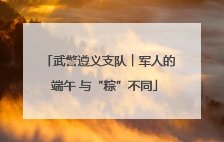 武警遵义支队︱军人的端午 与“粽”不同