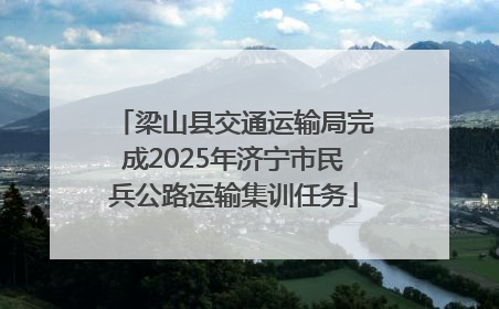梁山县交通运输局完成2025年济宁市民兵公路运输集训任务