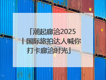 潮起廊洽2025丨国际旅拍达人喊你打卡廊洽时光