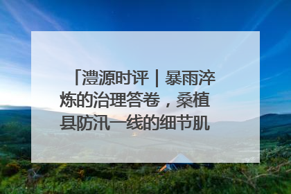 澧源时评｜暴雨淬炼的治理答卷，桑植县防汛一线的细节肌理与体系力量