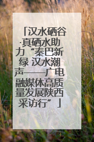 汉水硒谷·真硒水助力“秦巴新绿 汉水潮声——广电融媒体高质量发展陕西采访行”