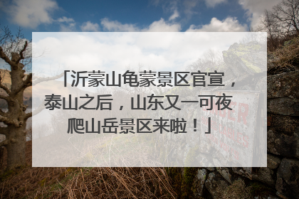 沂蒙山龟蒙景区官宣，泰山之后，山东又一可夜爬山岳景区来啦！