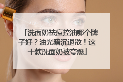 洗面奶祛痘控油哪个牌子好？油光暗沉退散！这十款洗面奶被夸爆