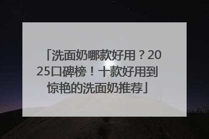 洗面奶哪款好用？2025口碑榜！十款好用到惊艳的洗面奶推荐