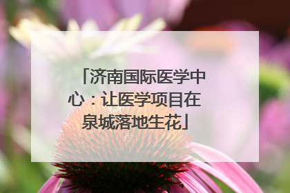 济南国际医学中心：让医学项目在泉城落地生花