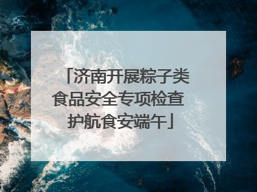 济南开展粽子类食品安全专项检查 护航食安端午