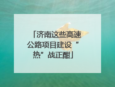 济南这些高速公路项目建设“热”战正酣