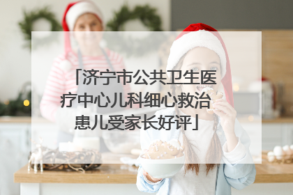 济宁市公共卫生医疗中心儿科细心救治患儿受家长好评