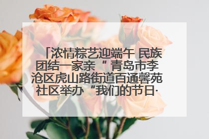 浓情粽艺迎端午 民族团结一家亲“ 青岛市李沧区虎山路街道百通馨苑社区举办“我们的节日·端午“主题活动