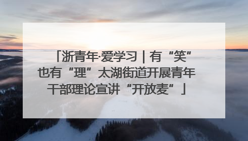 浙青年·爱学习｜有“笑”也有“理”太湖街道开展青年干部理论宣讲“开放麦”
