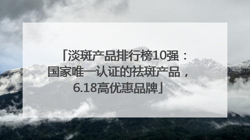 淡斑产品排行榜10强：国家唯一认证的祛斑产品，6.18高优惠品牌