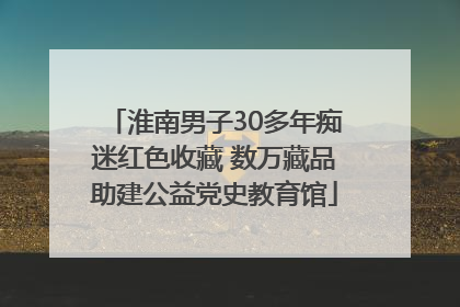 淮南男子30多年痴迷红色收藏 数万藏品助建公益党史教育馆