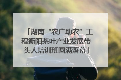湖南“农广助农”工程衡阳茶叶产业发展带头人培训班圆满落幕