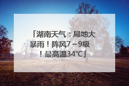 湖南天气：局地大暴雨！阵风7～9级！最高温34℃