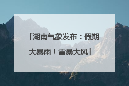 湖南气象发布：假期大暴雨！雷暴大风