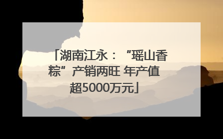 湖南江永：“瑶山香粽”产销两旺 年产值超5000万元