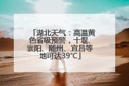 湖北天气：高温黄色省级预警，十堰、襄阳、随州、宜昌等地可达39℃