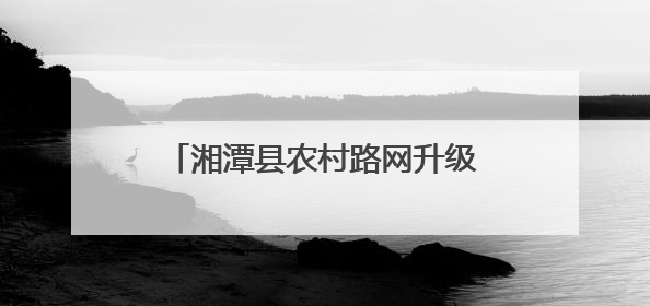 湘潭县农村路网升级记：从“通”到“畅”，民心桥托起致富梦