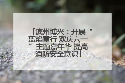 滨州博兴：开展“蓝焰童行 欢庆六一”主题嘉年华 提高消防安全意识