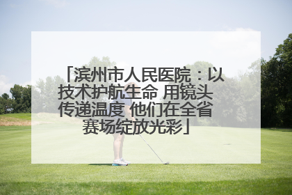 滨州市人民医院：以技术护航生命 用镜头传递温度 他们在全省赛场绽放光彩