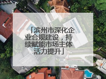 滨州市深化企业合规建设，持续赋能市场主体活力提升