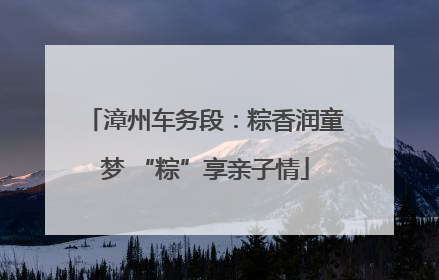 漳州车务段：粽香润童梦 “粽”享亲子情