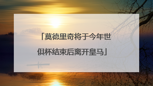 莫德里奇将于今年世俱杯结束后离开皇马